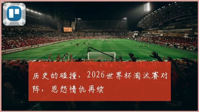 历史的碰撞,2026世界杯淘汰赛对阵,恩怨情仇再续