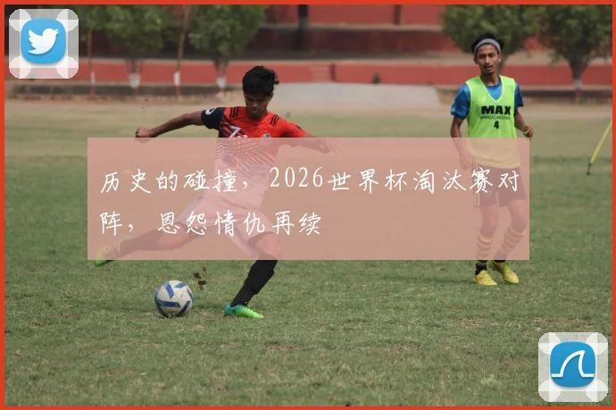 历史的碰撞,2026世界杯淘汰赛对阵,恩怨情仇再续