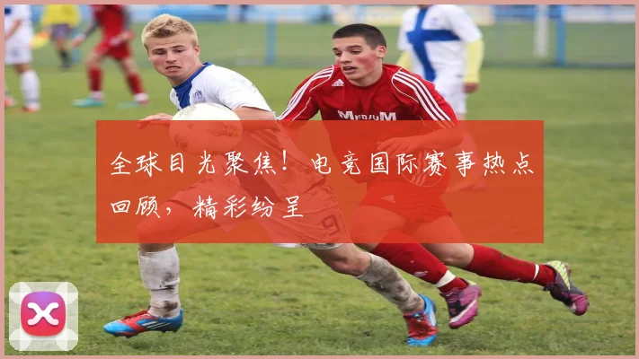 全球目光聚焦！电竞国际赛事热点回顾，精彩纷呈