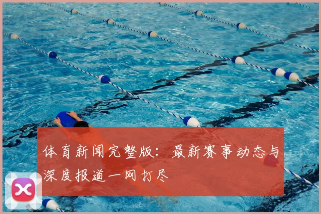 体育新闻完整版:最新赛事动态与深度报道一网打尽